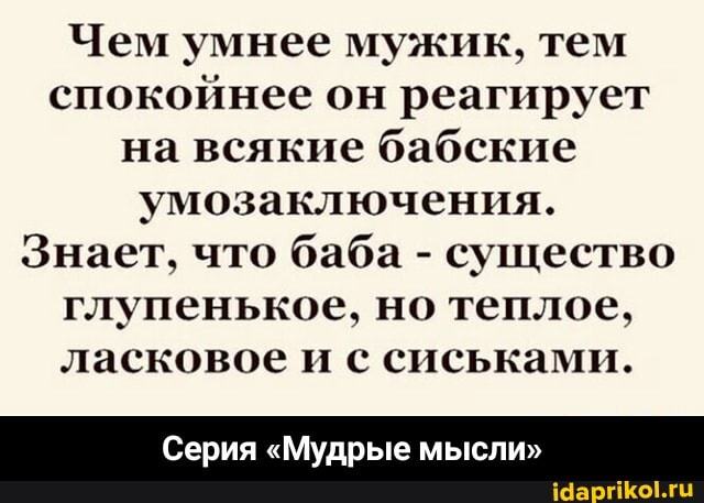 Чем умнее мужик, тем спокойнее он реагирует на всякие бабские умозаключения.
Знает, что баба - существо глупенькое, но теплое, ласковое и с сиськами.
Серия "Мудрые мысли" - Серия «Мудрые мысли»