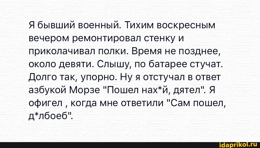 Я бывший военный. Тихим воскресным
вечером ремонтировал стенку и
приколачивал полки. Время не позднее,
около девяти. Слышу, по батарее стучат.
Долго так, упорно. Ну я отстучал в ответ
азбукой Морзе "Пошел нах*й, дятел". Я
офигел
когда мне ответили "Сам пошел,