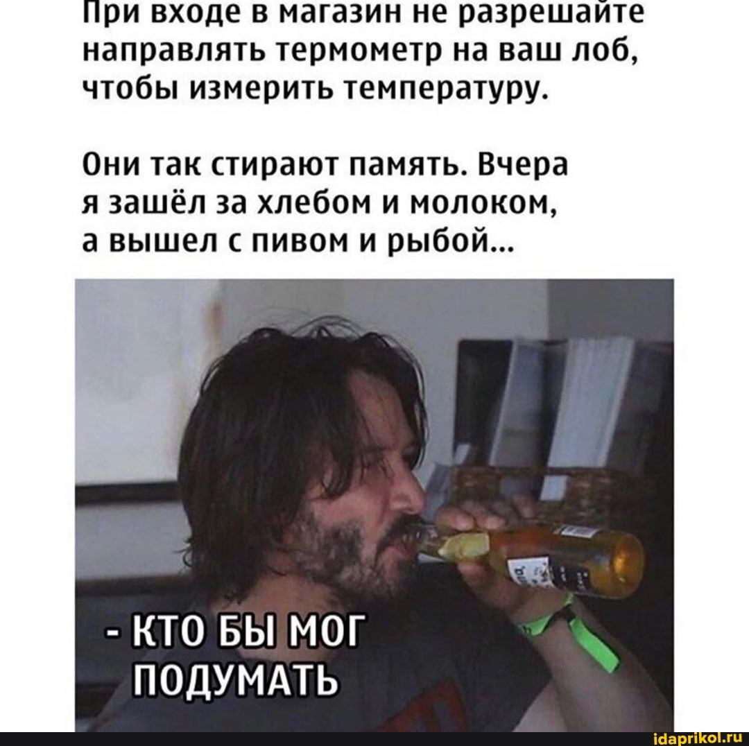 При входе в магазин не разрешайте направлять термометр на ваш лоб, чтобы измерить температуру.
Они так стирают память. Вчера я зашёл за хлебом и молоком, а вышел с пивом и рыбой...
- КТО БЫ МОГ
ПОДУМАТЬ
