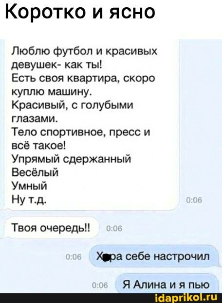 Коротко и ясно
Люблю футбол и красивых девушек- как ты!
Есть своя квартира, скоро куплю машину.
Красивый, с голубыми глазами.
Тело спортивное, пресс и всё такое!
Упрямый сдержанный
Весёлый
Умный
Нут.д.
Твоя очередь!
Хфра себе настрочил
Я Алина и я пью