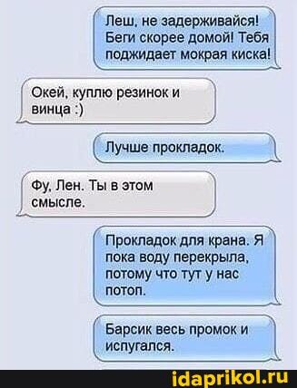 Беги скорее домой! Тебя поджидает мокрая киска!
'Леш, не задерживайся! I
Окей, куплю резинок и винца
Лучшепрокледк
`Фу, Лен. Ты в этом ) смысле.
Прокладок для крана.
пока воду перекрыла,
потому что тут нас потоп.
Барсик весь промоки
'испугался.