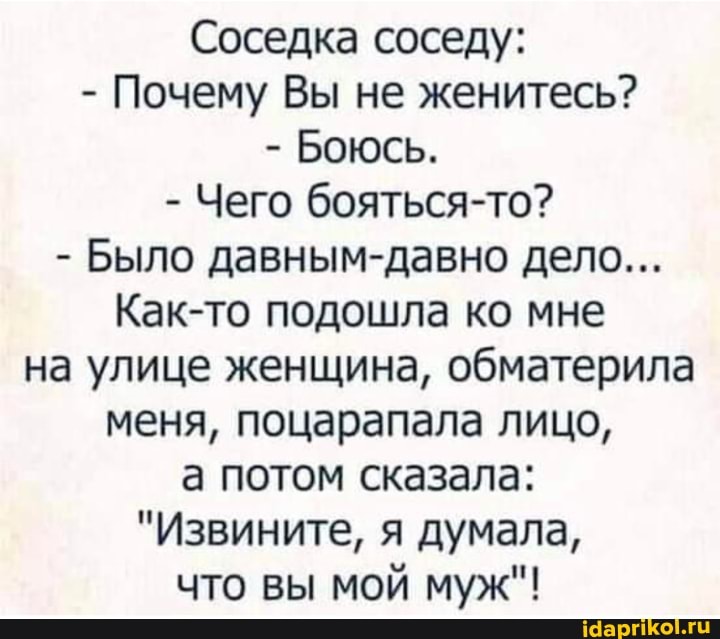 Соседка соседу:
- Почему Вы не женитесь?
- Боюсь.
- Чего бояться-то?
- Было давным-давно дело...
Как-то подошла ко мне на улице женщина, обматерила меня, поцарапала лицо,
а потом сказала:
"Извините, я думала, что вы мой муж"!