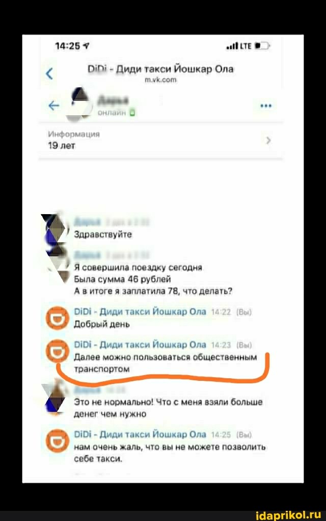 - Диди такси Йошкар Ола
Здравствуйте
7 Я совершила поездку сегодня
Была сумма 46 рублей
А в итоге я заплатила 78, что делать?
- Диди такси Йошкар Ол
Добрый день
0101 - Диди такси Йошкар Ола
Далее можно пользоваться общественным транспортом
Это не нормально! Что с меня взяли больше денег чем нужно
- НО! Диди такси Йошкар Ола нам очень жаль, что вы не можете позволить себе такси.