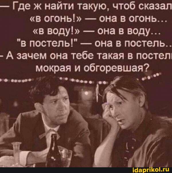 - Где ж найти такую, чтоб сказал
"в ОГОНЬ!" - ОНа огОНЬ...
"в воду!" - она в воду...
"в постель!" - она в постель...
- А зачем она тебе такая в постел мокрая и обгоревшая?