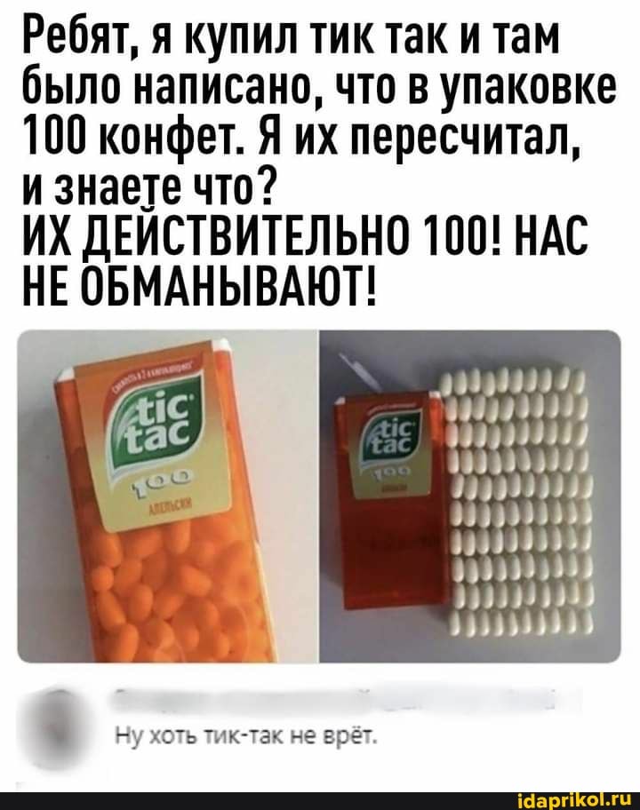 Ребят, я купил тик так и там было написано, что в упаковке
100 конфет. Я их пересчитал,
и знаете что?
ИХ ДЕИСТВИТЕЛЬНО 100! НАС НЕ ОБМАНЫВАЮТ!
Ну хоть тик-так не врёт.