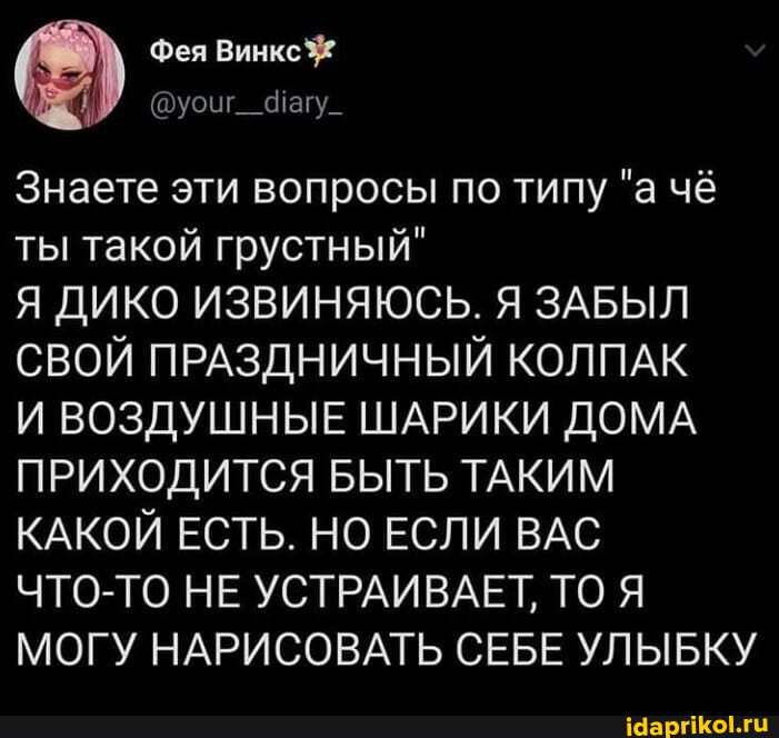 Фея Винкс
Фагу_
Знаете эти вопросы по типу "а чё ты такой грустный"
Я ДИКО ИЗВИНЯЮСЬ. Я ЗАБЫЛ СВОЙ ПРАЗДНИЧНЫЙ КОЛПАК
И ВОЗДУШНЫЕ ШАРИКИ ДОМА ПРИХОДИТСЯ БЫТЬ ТАКИМ КАКОЙ ЕСТЬ. НО ЕСЛИ ВАС ЧТО-ТО НЕ УСТРАИВАЕТ, ТО Я МОГУ НАРИСОВАТЬ СЕБЕ УЛЫБКУ