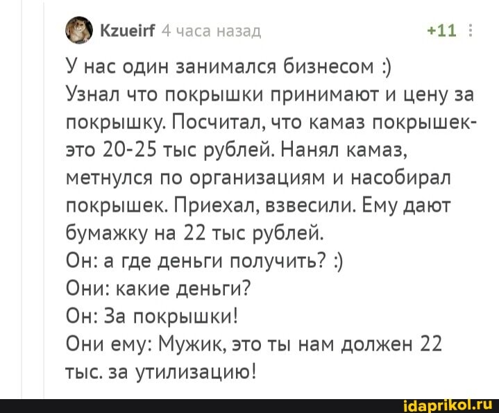 Феи часа назад +11:
У нас один занимался бизнесом
Узнал что покрышки принимают и цену за покрышку. Посчитал, что камаз покрышек- это 20-25 тыс рублей. Нанял камаз, метнулся по организациям и насобирал покрышек. Приехал, взвесили. Ему дают бумажку на 22 тыс рублей.
Он: а где деньги получить?
Они: какие деньги?
Он: За покрышки!
Они ему: Мужик, это ты нам должен 22 тыс. за утилизацию!