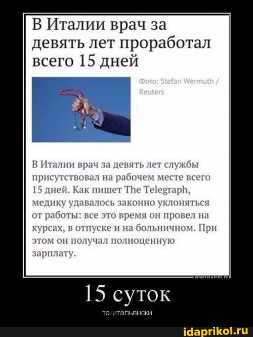 В Италии врач за девять лет проработал всего 15 дней
В Италии врач за девять лет службы присутствовал на рабочем месте всего
15 дней. Как пишет Тне Те медику удавалось законно уклоняться от работы: все это время он провел на курсах, в отпуске и на больничном. При этом он получал полноценную
зарплату
15 суток
нски