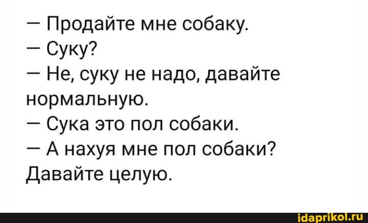 - Продайте мне собаку.
- Суку?
- Не, суку не надо, давайте нормальную.
- Сука это пол собаки.
- А нахуя мне пол собаки?
Давайте целую.