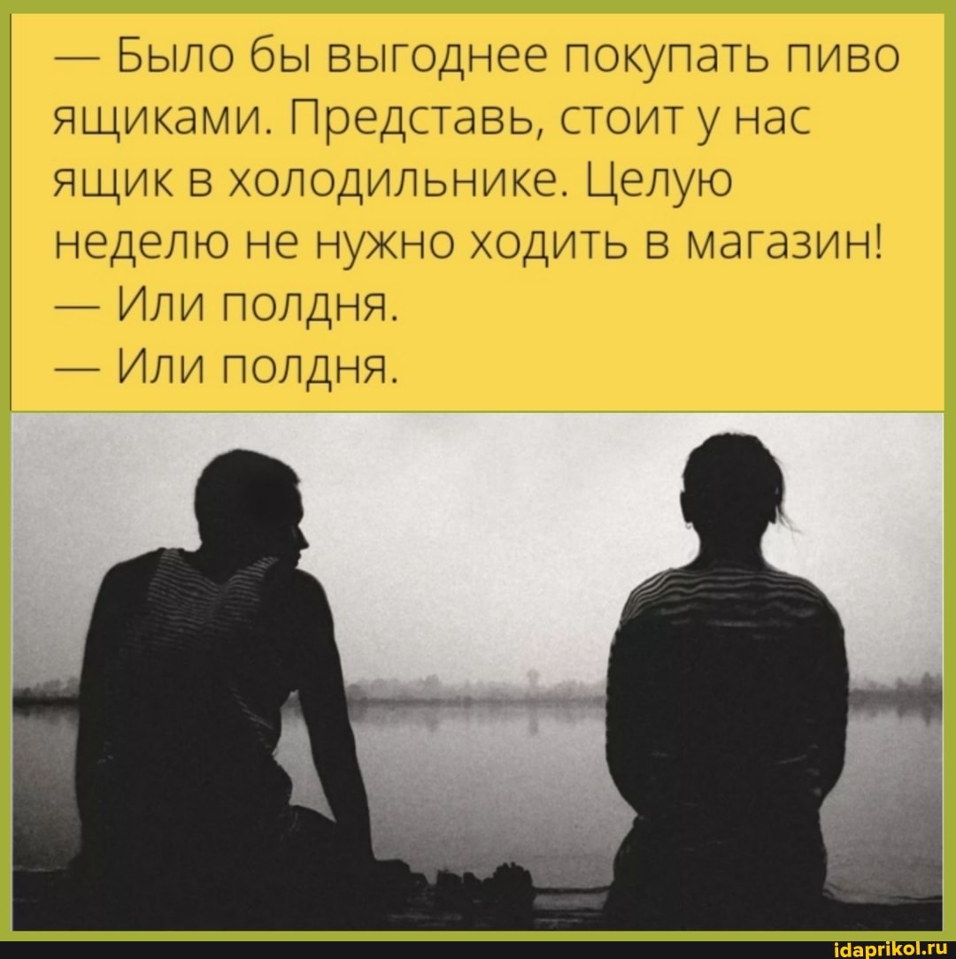 - Было бы выгоднее покупать пиво ящиками. Представь, стоит нас ящик в холодильнике. Целую неделю не нужно ходить в магазин!
- Или полдня.
- Или полдня.