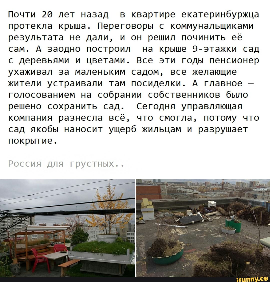 Почти 20 лет назад в квартире екатеринбуржца
протекла крыша. Переговоры с коммунальщиками
результата не дали, и он решил починить её
сам. А заодно построил на крыше 9-этажки сад
с деревьями и цветами. Все эти годы пенсионер
ухаживал за маленьким садом, все желающие
жители устраивали там посиделки. А главное голосованием на собрании собственников было
решено сохранить сад. Сегодня управляющая
компания разнесла всё, что смогла, потому что
сад якобы наносит ущерб жильцам и разрушает
покрытие.