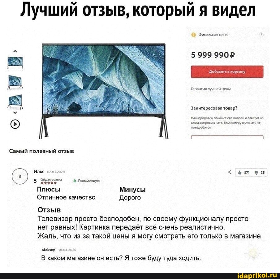 Лучший отзыв, который я видел
Финальная цена
5999 9902
гарэнтия лучшей цены
Звинтересовал товар?
Самый полезный отзыв
Илья
5 рекомендует
Плюсы Минусы
Отличное качество Дорого
Отзыв
Телевизор просто бесподобен, по своему функционалу просто нет равных! Картинка передаёт всё очень реалистично.
Жаль, что из за такой цены я могу смотреть его только в магазине
Меваоу 10.4202
В каком магазине он есть? Я тоже буду туда ходить.