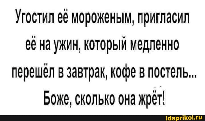 Угостил её мороженым, пригласил её на ужин, который медленно перешёл в завтрак, кофе в постель...
Боже, сколько она жрёт!