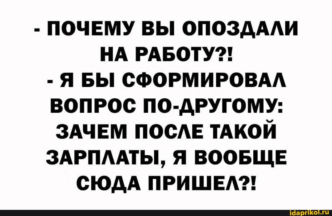 - ПОЧЕМУ ВЫ ОПОЗДАЛИ НА РАБОТУ?!
- Я БЫ СФОРМИРОВАЛ ВОПРОС ПО-ДРУГОМУ:
ЗАЧЕМ ПОСЛЕ ТАКОЙ ЗАРПЛАТЫ, Я ВООБЩЕ СЮДА ПРИШЕЛ?!