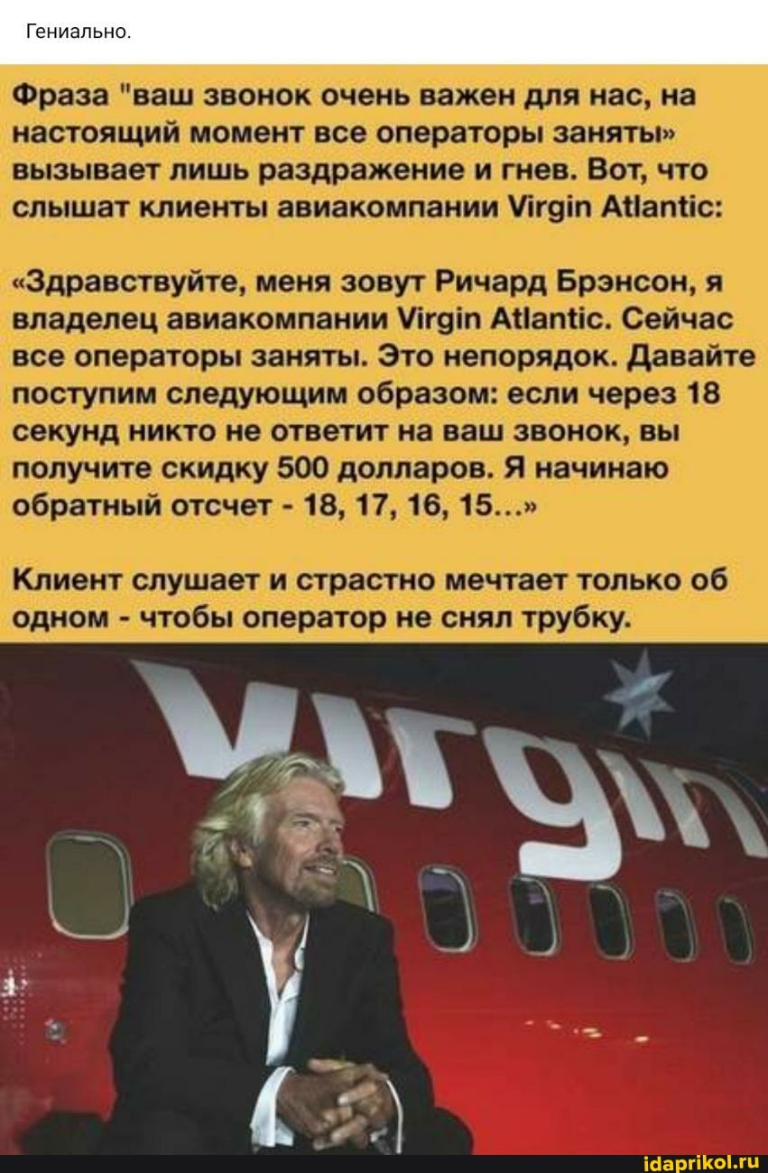 Гениально.
Фраза "ваш звонок очень важен для нас, на настоящий момент все операторы заняты" вызывает лишь раздражение и гнев. Вот, что слышат клиенты авиакомпании УМУтат ее
"Здравствуйте, меня зовут Ричард Брэнсон, я владелец авиакомпании Утат АЧапйс. Сейчас все операторы заняты. Это непорядок. Давайте поступим следующим образом: если через 18 секунд никто не ответит на ваш звонок, вы получите скидку 500 долларов. Я начинаю обратный отсчет - 18, 17, 16, 15..."
Клиент слушает и страстно мечтает только об одном - чтобы оператор не снял трубку.