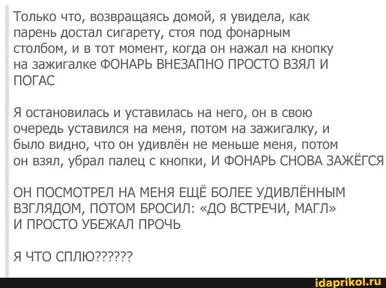 Только что, возвращаясь домой, я увидела, как парень достал сигарету, стоя под фонарным столбом, и в тот момент, когда он нажал на кнопку на зажигалке ФОНАРЬ ВНЕЗАПНО ПРОСТО ВЗЯЛ И ПОГАС
Я остановилась и уставилась на него, он в свою
очередь уставился на меня, потом на зажигалку, и
было видно, что он удивлён не меньше меня, потом
он взял, убрал палец с кнопки, И ФОНАРЬ СНОВА ЗАЖЁГСЯ
ОН ПОСМОТРЕЛ НА МЕНЯ ЕЩЁ БОЛЕЕ УДИВЛЁННЫМ ВЗГЛЯДОМ, ПОТОМ БРОСИЛ: "ДО ВСТРЕЧИ, МАГЛ"
И ПРОСТО УБЕЖАЛ ПРОЧЬ
ЧТО