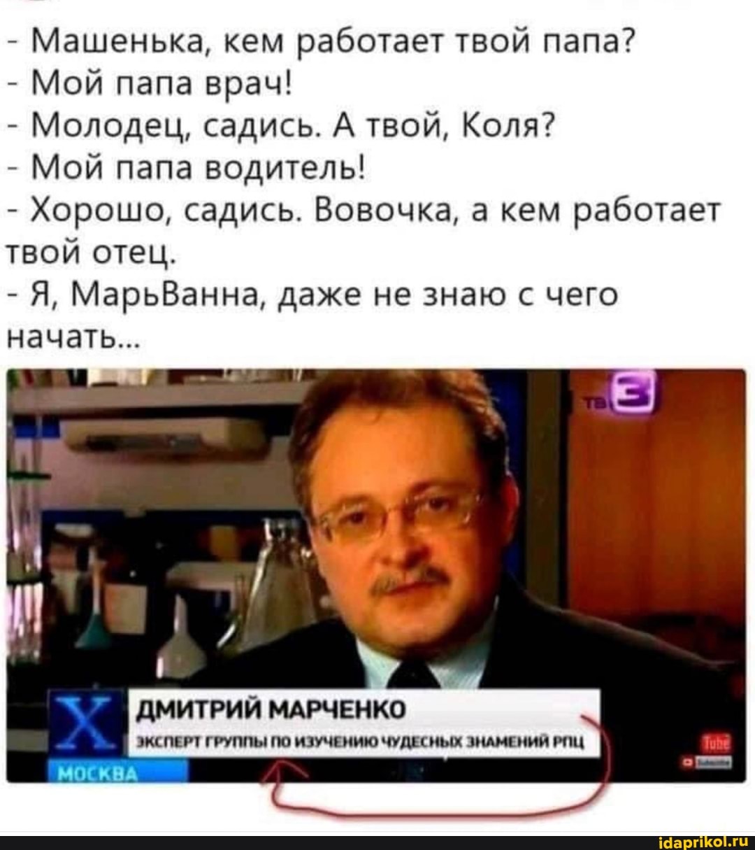 - Машенька, кем работает твой папа?
- Мой папа врач!
- Молодец, садись. А твой, Коля?
- Мой папа водитель!
- Хорошо, садись. Вовочка, а кем работает твой отец.
- Я, МарьВанна, даже не знаю с чего начать...
ДМИТРИЙ МАРЧЕНКО
ЭКСПЕРТ ГРУППЫ ПО ИЗУЧЕНИЮ ЧУДЕСНЫХ ЗНАМЕНИЙ РИЦ