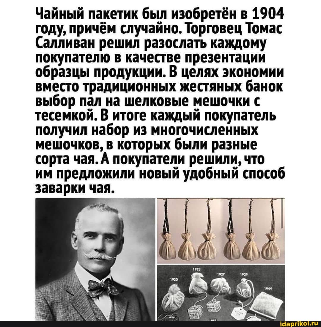 Чайный пакетик был изобретён в 1904 году, причём случайно. Торговец Томас
Салливан решил разослать каждому покупателю в качестве презентации образцы продукции. В целях экономии вместо традиционных жестяных банок выбор пал на шелковые мешочки с тесемкой. В итоге каждый покупатель получил набор из многочисленных мешочков, в которых были разные сорта чая. А покупатели решили, что им предложили новый удобный способ заварки чая.