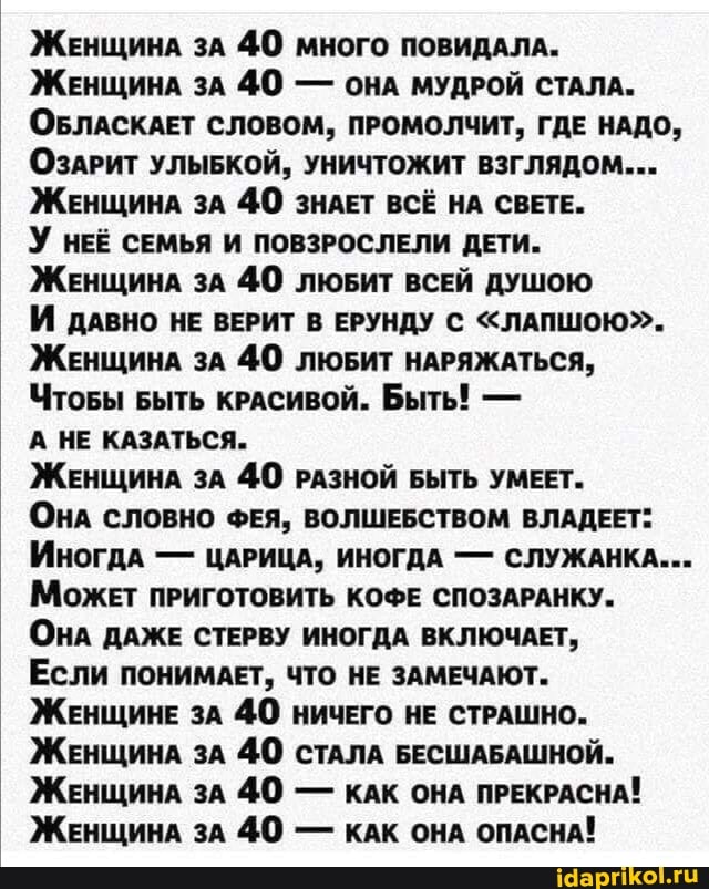 ЖЕнщинА зА 40 много ПОВИДАЛА.
ЖЕнщинА зА 40 - ОНА МУДРОЙ СТАЛА.
ОБЛАСКАЕТ СЛОВОМ, ПРОМОЛЧИТ, ГДЕ НАДО,
ОЗАРИТ УЛЫБКОЙ, УНИЧТОЖИТ ВЗГЛЯДОМ...
ЖЕнщинА ЗА 40 ЗНАЕТ ВСЁ НА СВЕТЕ.
У НЕЕ СЕМЬЯ И ПОВЗРОСЛЕЛИ ДЕТИ.
ЖЕнщинА зА 40 ЛЮБИТ ВСЕЙ ДУШОЮ
И ДАВНО НЕ ВЕРИТ В ЕРУНДУ С "ЛАПШОЮ".-
ЖЕнщинА ЗА 40 ЛЮБИТ НАРЯЖАТЬСЯ,
ЧтоБы Быть КРАСИВОЙ. Быть! -
А НЕ КАЗАТЬСЯ.
ЖЕнщинА ЗА 40 РАЗНОЙ БЫТЬ УМЕЕТ.
ОНА СЛОВНО ФЕЯ, ВОЛШЕБСТВОМ ВЛАДЕЕТ:
Иногда - ЦАРИЦА, ИНОГДА - СЛУЖАНКА...
Может ПРИГОТОВИТЬ КОФЕ СПОЗАРАНКУ.
ОНА ДАЖЕ СТЕРВУ ИНОГДА ВКЛЮЧАЕТ,
ЕСЛИ ПОНИМАЕТ, ЧТО НЕ ЗАМЕЧАЮТ.
ЖЕНЩИНЕ ЗА 40 НИЧЕГО НЕ СТРАШНО.
ЖЕнщинА ЗА 40 СТАЛА БЕСШАБАШНОЙ.
ЖЕнщинА зА 40 - КАК ОНА ПРЕКРАСНА!
ЖЕнщинА зА 40 - КАК ОНА ОПАСНА!