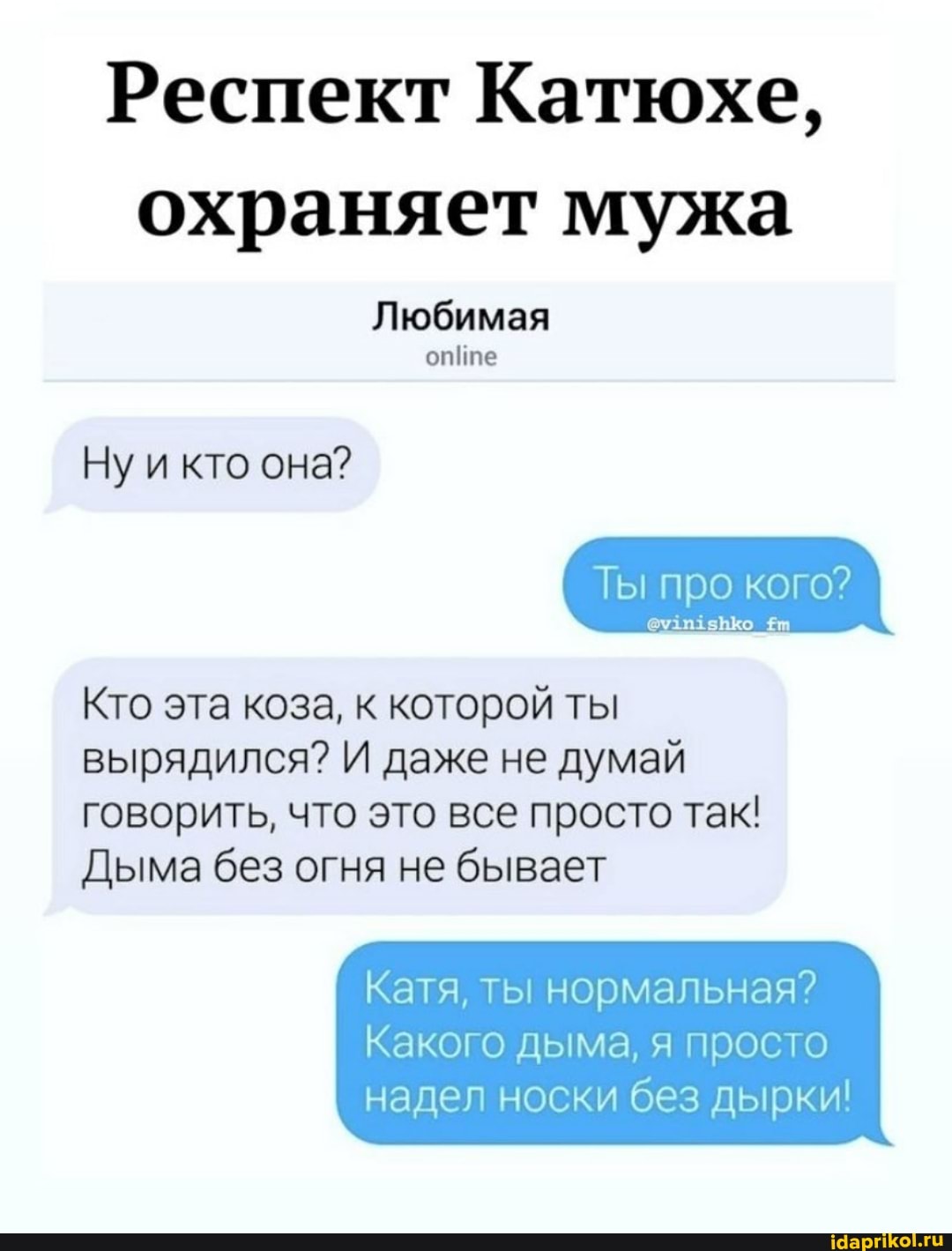 Респект Катюхе, охраняет мужа
Любимая
опте
Ну и кто она?
Ты про кого?
Кто эта коза, к которой ты вырядился? И даже не думай говорить, что это все просто так!
Дыма без огня не бывает
Катя, ты нормальная?
Какого дыма, я просто надел носки без дырки!