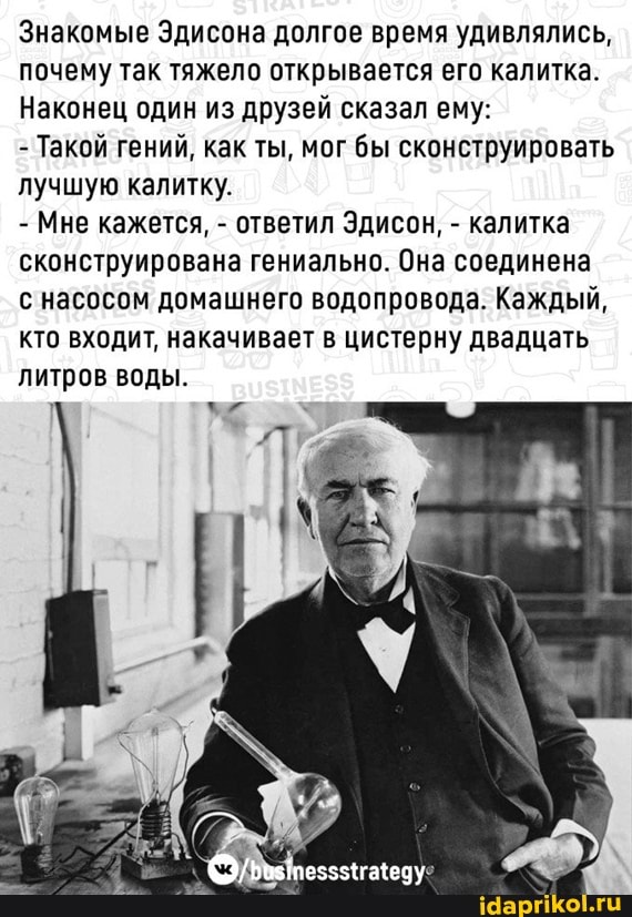 Знакомые Эдисона долгое время удивлялись, почему так тяжело открывается его калитка.
Наконец один из друзей сказал ему:
- Такой гений, как ты, мог бы сконструировать лучшую калитку.
- Мне кажется, - ответил Эдисон, - калитка сконструирована гениально. Она соединена с насосом домашнего водопровода. Каждый, кто входит, накачивает в цистерну двадцать
литров воды.
