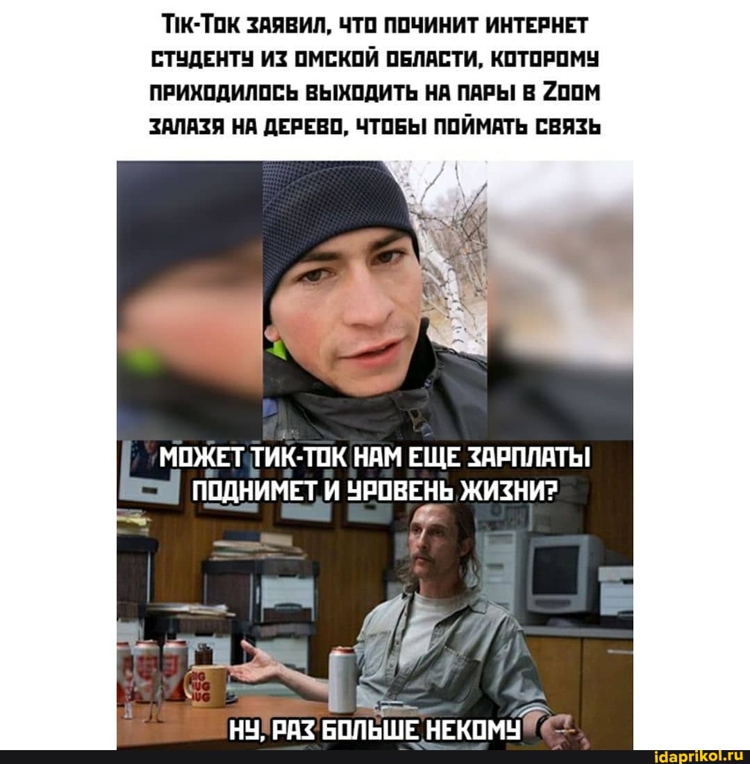 ПК-ТОК ЗАЯВИЛ, ЧТО ПОЧИНИТ ИНТЕРНЕТ СТУДЕНТУ ИЗ ОМСКОЙ ОБЛАСТИ, КОТОРОМУ ПРИХОДИЛОСЬ ВЫХОДИТЬ НА ПАРЫ В 200М ЗАЛАЗЯ НА ДЕРЕВО, ЧТОБЫ ПОЙМАТЬ СВЯЗЬ
МОЖЕТ ТИК-ТОК НАМ ЕЩЕ ЗАРПЛАТЫ
ПОДНИМЕТ ЧРОВЕНЬ ЖИЗНИ?