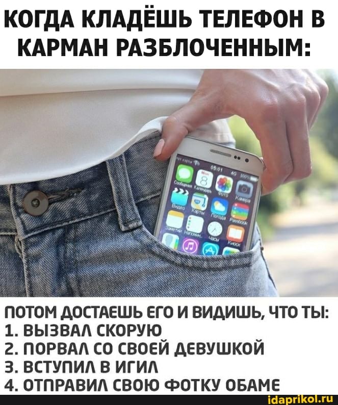 КОГДА КЛАДЁШЬ ТЕЛЕФОН В КАРМАН РАЗБЛОЧЕННЫМ:
ПОТОМ ДОСТАЕШЬ ЕГО И ВИДИШЬ, ЧТО ТЫ:
1. ВЫЗВАЛ СКОРУЮ
2. ПОРВАЛ СО СВОЕЙ ДЕВУШКОЙ З. ВСТУПИЛ В ИГИЛ
4. ОТПРАВИЛ СВОЮ ФОТКУ ОБАМЕ