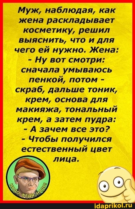 Муж, наблюдая, как жена раскладывает косметику, решил выяснить, что и для чего ей нужно. Жена:
- Ну вот смотри: сначала умываюсь пенкой, потом - скраб, дальше тоник, крем, основа для макияжа, тональный крем, а затем пудра:
- А зачем все это?
- Чтобы получился естественный цвет