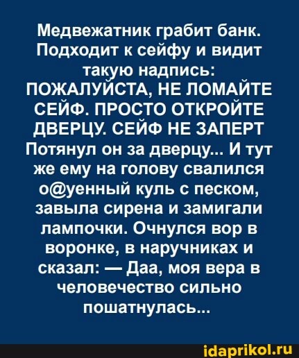 Медвежатник грабит банк.
Подходит к сейфу и видит такую надпись:
ПОЖАЛУЙСТА, НЕ ЛОМАЙТЕ СЕЙФ. ПРОСТО ОТКРОЙТЕ ДВЕРЦУ. СЕЙФ НЕ ЗАПЕРТ Потянул он за дверцу... И тут же ему на голову свалился куль с песком, завыла сирена и замигали лампочки. Очнулся вор воронке, в наручниках и сказал: - Даа, моя вера человечество сильно пошатнулась...