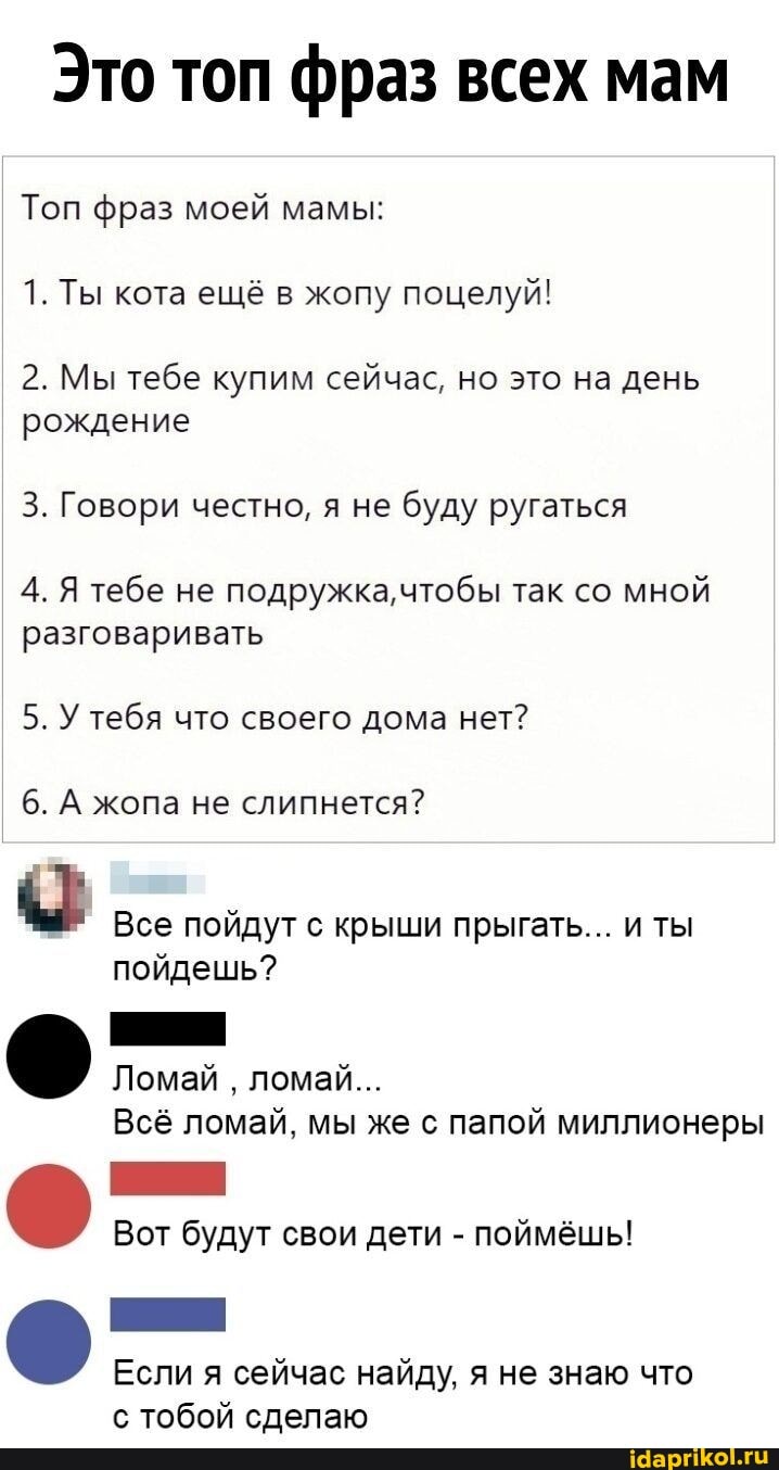 Это топ фраз всех мам
Топ фраз моей мамы:
1. Ты кота ещё в жопу поцелуй!
2. Мы тебе купим сейчас, но это на день рождение
3. Говори честно, я не буду ругаться
4. Я тебе не подружка, чтобы так со мной разговаривать
5. У тебя что своего дома нет?
6. А жопа не слипнется?
Все пойдут с крыши прыгать... и ты пойдешь?
Ломай ломай...
Всё ломай, мы же с папой миллионеры
Вот будут свои дети - поймёшь!
Если я сейчас найду, я не знаю что с тобой сделаю
