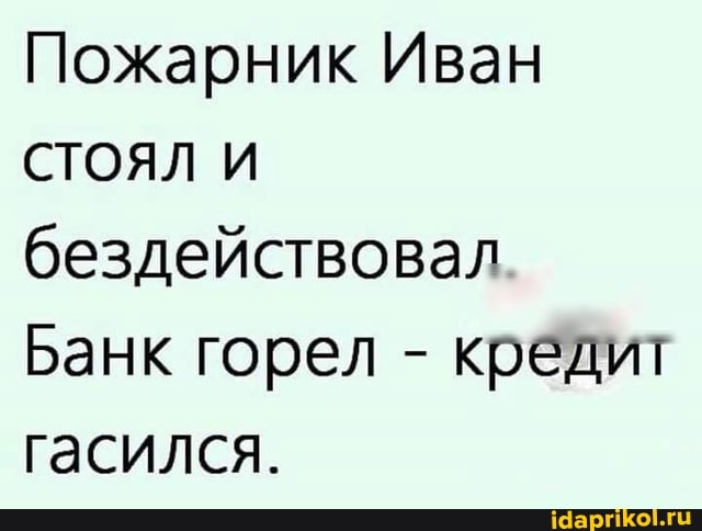 Пожарник Иван
СТОЯЛ И бездействовал
Банк горел - кредит гасился.