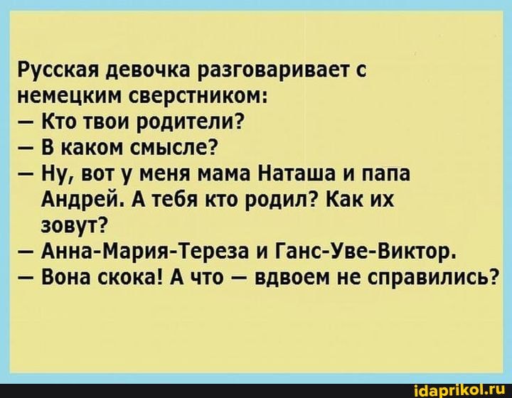 Русская девочка разговаривает с
немецким сверстником:
- Кто твои родители?
- В каком смысле?
- Ну, вот у меня мама Наташа и папа
Андрей. А тебя кто родил? Как их зовут?
- Анна-Мария-Тереза и Ганс-Уве-Виктор.
- Вона скока! А что - вдвоем не справились?