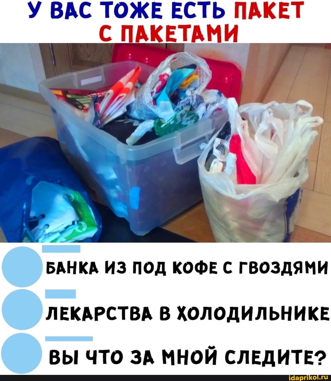 У ВАС ТОЖЕ ЕСТЬ ПАКЕТ ПАКЕТАМИ
БАНКА ИЗ ПОД КОФЕ С ГВОЗДЯМИ
ЛЕКАРСТВА В ХОЛОДИЛЬНИКЕ
ВЫ ЧТО ЗА МНОЙ СЛЕДИТЕ?