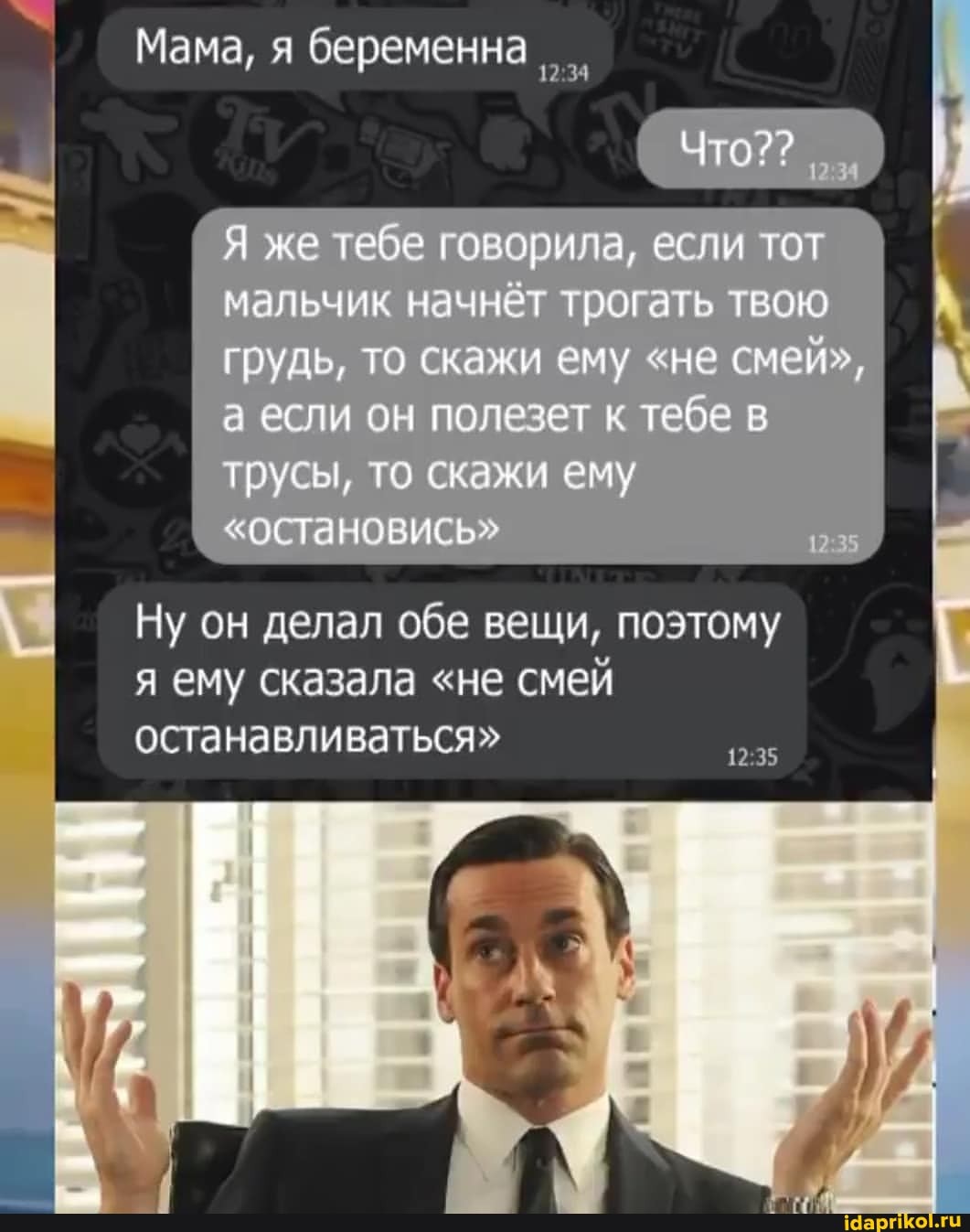 Мама, я беременна
(Что?
Я же тебе говорила, если тот мальчик начнёт тоогать твою грудь, то скажи ему "не смей", а если он полезет к тебе в трусы, то скажи ему
"остановись"
Ну он делал обе вещи, поэтому я ему сказала "не смей останавливаться"
42.35