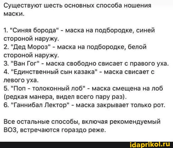 Существуют шесть основных способа ношения маски. 1. "Синяя борода" - маска на подбородке, синей стороной наружу. 2. "Дед Мороз" - маска на подбородке, белой стороной наружу. 3. "Ван Гог" - маска свободно свисает с правого уха. 4. "Единственный сын казака" - маска свисает с левого уха, 5. "Поп - толоконный лоб" - маска смещена на лоб (редкая манера, видел всего пару раз). 6. "Ганнибал Лектор" - маска закрывает только рот. Все остальные способы, включая рекомендуемый ВОЗ, встречаются гораздо реже.