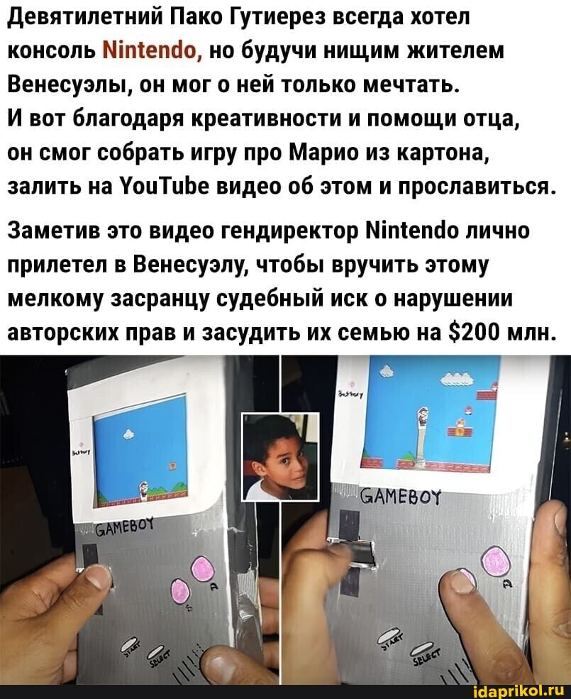 Девятилетний Пако Гутиерез всегда хотел консоль Мищепдо, но будучи нищим жителем
Венесуэлы, он мог о ней только мечтать.
И вот благодаря креативности и помощи отца,
он смог собрать игру про Марио из картона, залить на УоцчТиБе видео об этом и прославиться.
Заметив это видео гендиректор лично прилетел в Венесуэлу, чтобы вручить этому мелкому засранцу судебный иск о нарушении авторских прав и засудить их семью на $200 млн.
