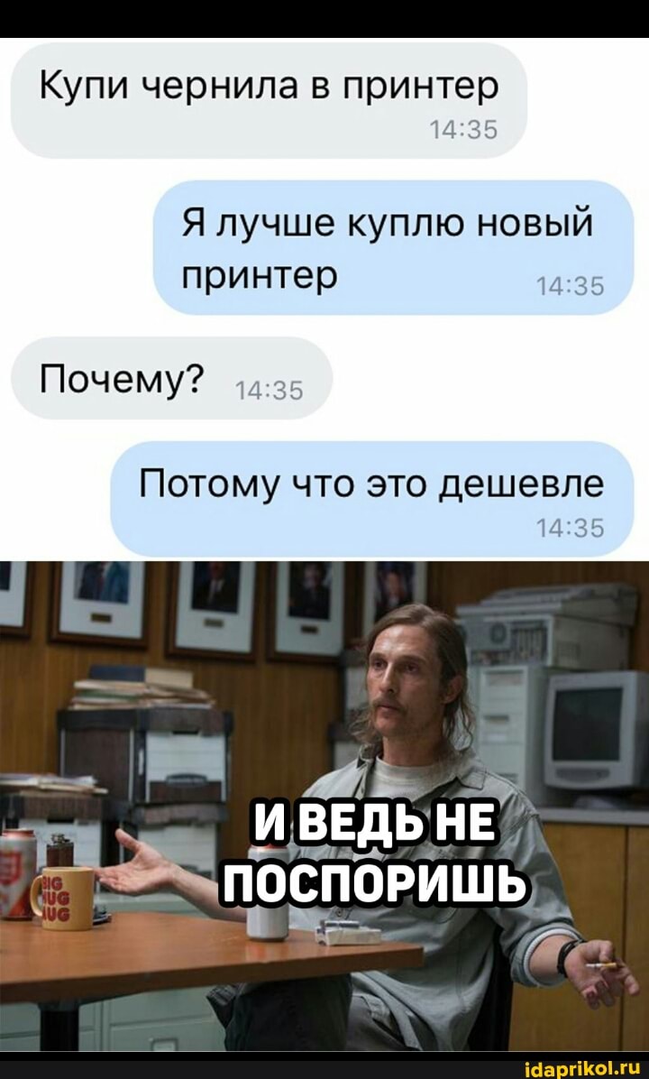 Купи чернила в принтер
Я лучше куплю новый принтер
Почему?
Потому что это дешевле
ИВЕДЬ НЕ
ПОСПОРИШЬ