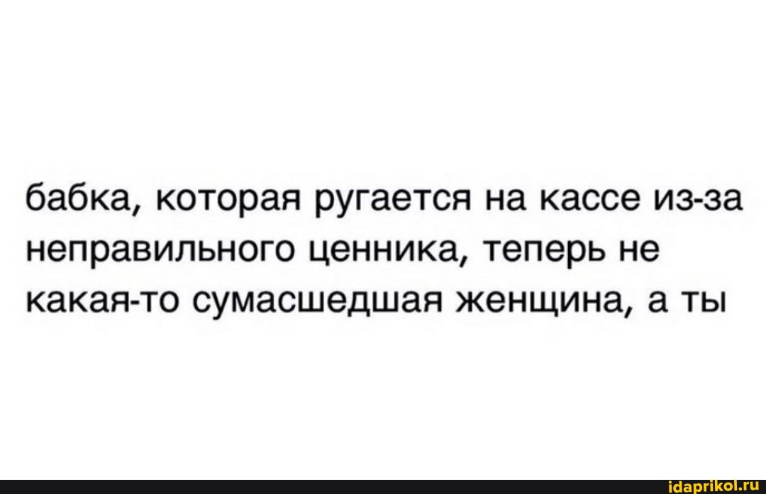 бабка, которая ругается на кассе из-за неправильного ценника, теперь не какая-то сумасшедшая женщина, а ты