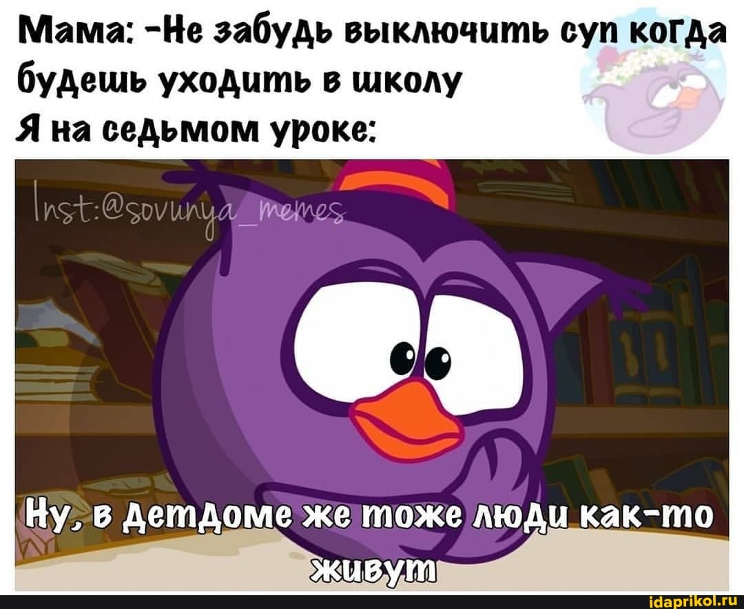 Мама: -Не забудь выключить суп когда будешь уходить в школу
Я на седьмом уроке:
Ну, детдоме же тоже люди как-то