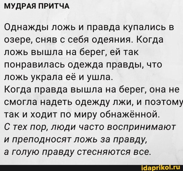 Однажды ложь и правда купались в
озере, сняв с себя одеяния. Когда
ложь вышла на берег, ей так
понравилась одежда правды, что
ложь украла её и ушла.
Когда правда вышла на берег, она не
смогла надеть одежду лжи, и поэтому
так и ходит по миру обнажённой.
С тех пор, люди часто воспринимают
и преподносят ложь за правду,
а голую правду стесняются все.