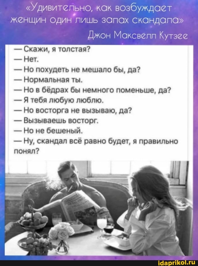 "Удивительно, как возбуждает
женщин один лишь запах скандала"
Джон Максвелл Кутзее
- Скажи, я толстая?
- Нет.
- Но похудеть не мешало бы, да?
- Нормальная ты.
- Но в бёдрах бы немного поменьше, да?
- тебя любую люблю.
- Но восторга не вызываю, да?
- Вызываешь восторг.
- Но не бешеный.
- Ну, скандал всё равно будет, я правильно понял?