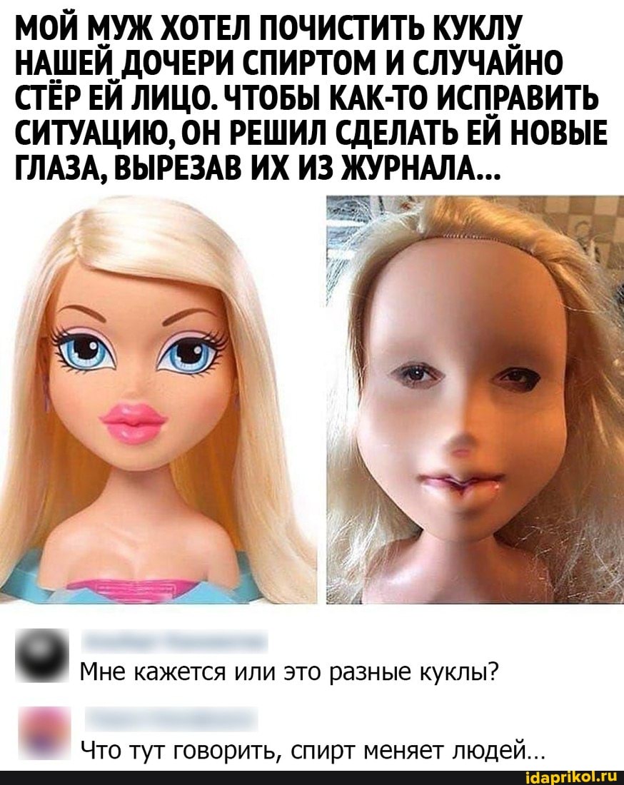 МОЙ МУЖ ХОТЕЛ ПОЧИСТИТЬ КУКЛУ НАШЕЙ ДОЧЕРИ СПИРТОМ И СЛУЧАЙНО СТЁР ЕЙ ЛИЦО. ЧТОБЫ КАК-ТО ИСПРАВИТЬ СИТУАЦИЮ, ОН РЕШИЛ СДЕЛАТЬ ЕЙ НОВЫЕ ГЛАЗА, ВЫРЕЗАВ ИХ ИЗ ЖУРНАЛА...
Мне кажется или это разные куклы?
Что тут говорить, спирт меняет людей...