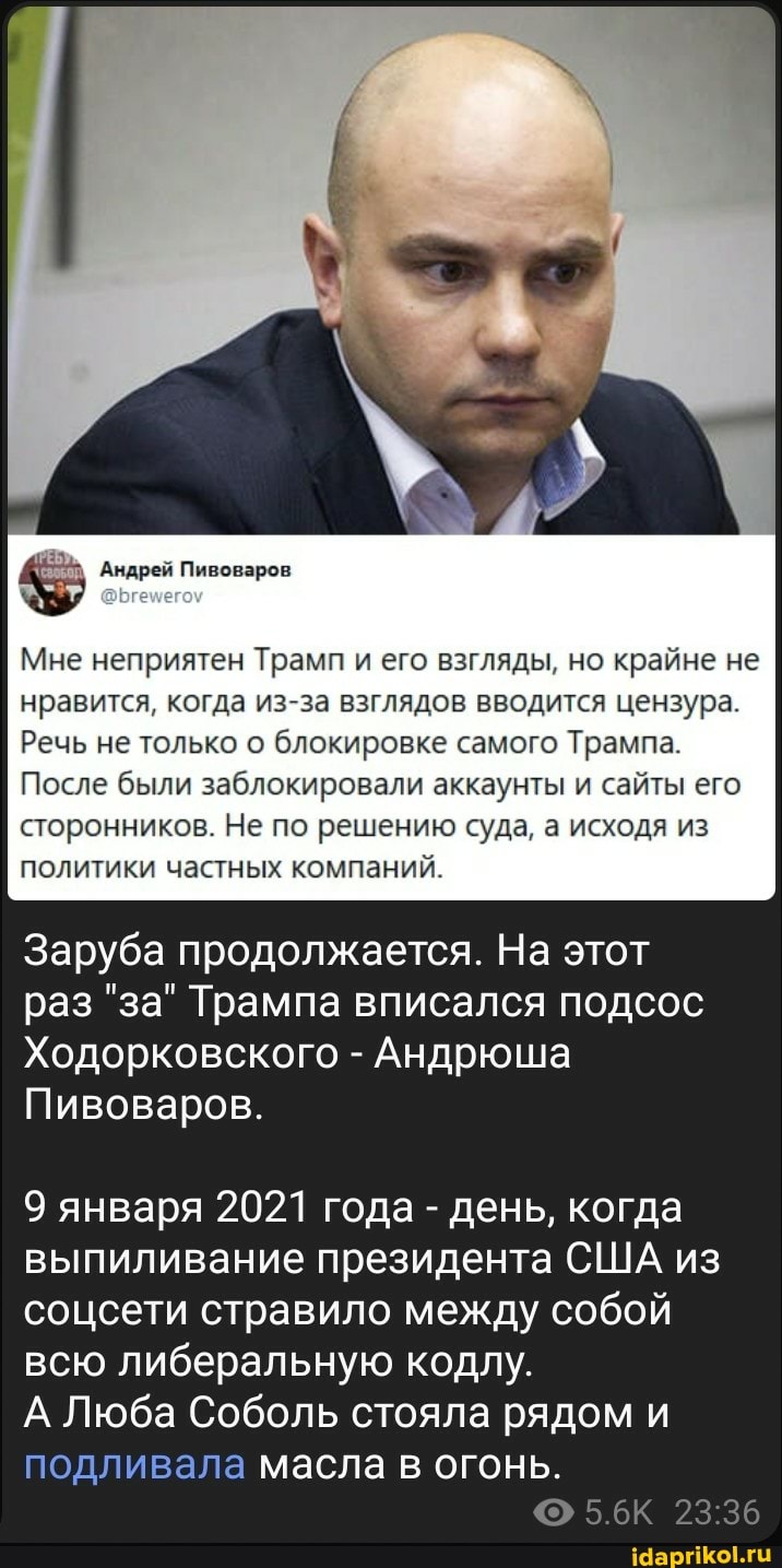 Андрей Пивоваров
Мне неприятен Трамп и его взгляды, но крайне не нравится, когда из-за взглядов вводится цензура.
Речь не только о блокировке самого Трампа.
После были заблокировали аккаунты и сайты его сторонников. Не по решению суда, а исходя из политики частных компаний.
Заруба продолжается. На этот раз "за" Трампа вписался подсос
Ходорковского - Андрюша
Пивоваров.
9 января 2021 года - день, когда выпиливание президента США из соцсети стравило между собой всю либеральную кодлу.
А Люба Соболь стояла рядом и подливала масла в огонь.
5.6К