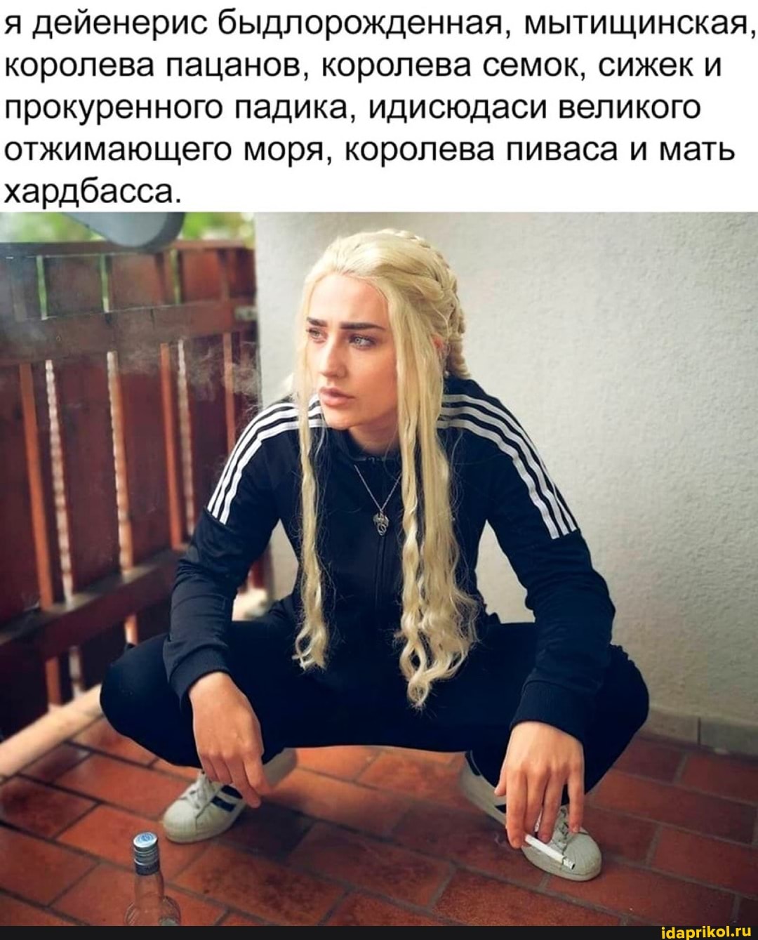 я дейенерис быдлорожденная, мытищинская, королева пацанов, королева семок, сижек и прокуренного падика, идисюдаси великого отжимающего моря, королева пиваса и мать хардбасса.