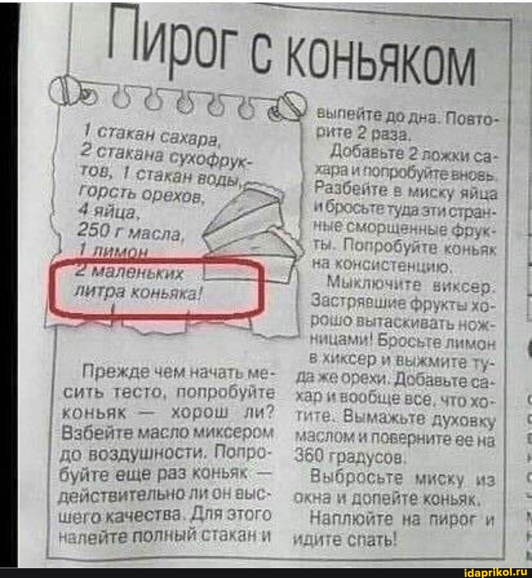 I ПИрог с коньяком
стакан сахара,
2 стакана сухо
ТОВ. стакан вОДы,
Горсть орехов.
3 яйца.
250 г масла.
Глимо
маленьких литра коньяка!
Прежде чем начате ме- сить тесто, попробуйте коньяк - хорош ли?
Взбейте масло миксером до воздушности. Попро- 350 градусов
I буйте еще раз конья" действительно ли он выс- шего качества Для этого налейте полный стзкан и
выпейте до дна. Повто- раза.
Добавьте 2 ложки са- хнраи 'юпробуйте вновь
I Разбейте в миску яйца туда стран- мбросьтя туда эти стран- ные сморщенные Фрук-
ты Попробуйте коньяк
на консистенцию,
Мыключита виксер
Застрявшие Фрукты хо- роню вытаскивать нож- ницами! Бросьте лимон в'хиксер выжмите ту: да *ипрехи. Добавьте са- ар и вообще все, что хо.
Вы мажьте духовку лом и поверните ва нз
350 градусов
Выбросьте миску из окна и допейте коньяк.
Наплюйте на пирог и идите спать!
