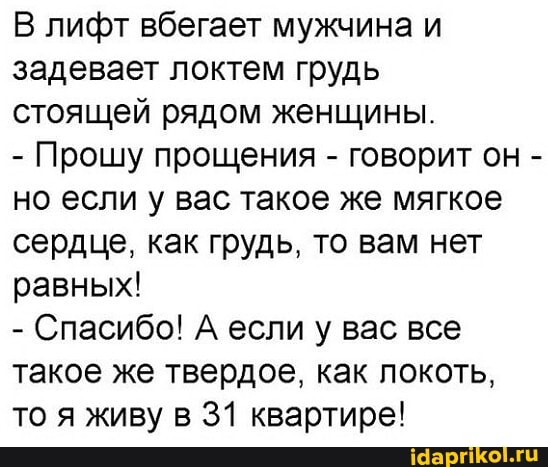 В лифт вбегает мужчина и задевает локтем грудь
стоящей рядом женщины.
- Прошу прощения - говорит он - но если у вас такое же мягкое сердце, как грудь, то вам нет равных!
- Спасибо! А если у вас все такое же твердое, как локоть, то я живу в 31 квартире!