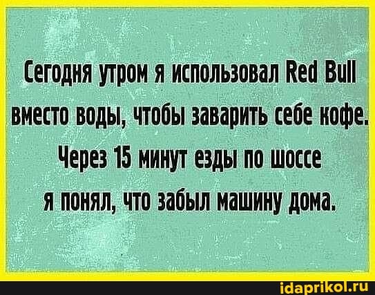 Сегодня утром я использовал Вед вместо воды, чтобы заварить себе кофе,
Через 15 минут езды по шоссе
Я ПОНЯЛ, ЧТО забыл машину дома.