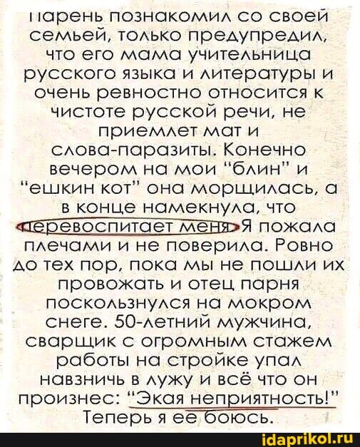 парень познакомил со своей семьей, только предупредил, что его мама учительница русского языка и литературы и очень ревностно относится к чистоте русской речи, не приемлет мат и слова-паразиты. Конечно вечером на мои блин" и
"ешкин кот" она морщилась, а в конце намекнула, что
"тёеревоспитает пожала плечами и не поверила. Ровно до тех пор, пока мы не пошли их провожать и отец парня поскользнулся на мокром снеге. 50-летний мужчина, сварщик с огромным стажем работы на стройке упал
навзничь в лужу и всё что он произнес: 'Экая неприятность!" произнес:
'Экая неприятность!"
Теперь я ее боюсь