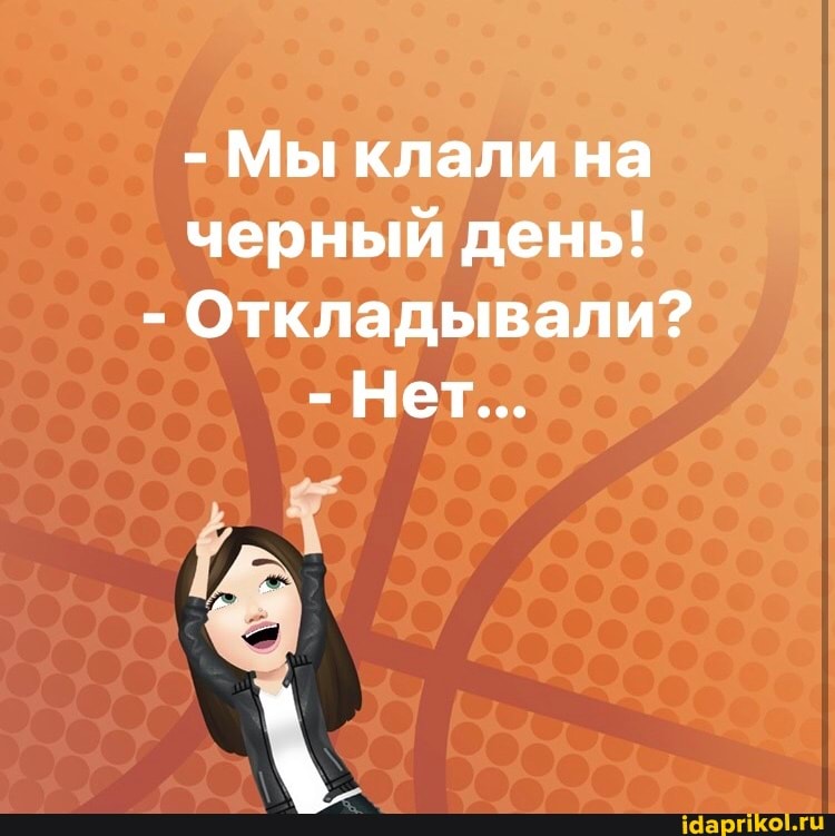 - Мы клали на черный день!
- Откладывали?
- Нет...