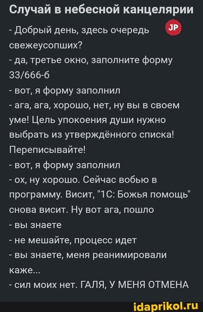 Случай в небесной канцелярии
- Добрый день, здесь очередь свежеусопших?
- да, третье окно, заполните форму
- вот, я форму заполнил
- ага, ага, хорошо, нет, ну вы в своем уме! Цель упокоения души нужно выбрать из утверждённого списка!
Переписывайте!
- вот, я форму заполнил
- ох, ну хорошо. Сейчас вобью в программу. Висит, Божья помощь" снова висит. Ну вот ага, пошло
- вы знаете
- не мешайте, процесс идет
- вы знаете, меня реанимировали каже...
- сил моих нет. ГАЛЯ, У МЕНЯ ОТМЕНА